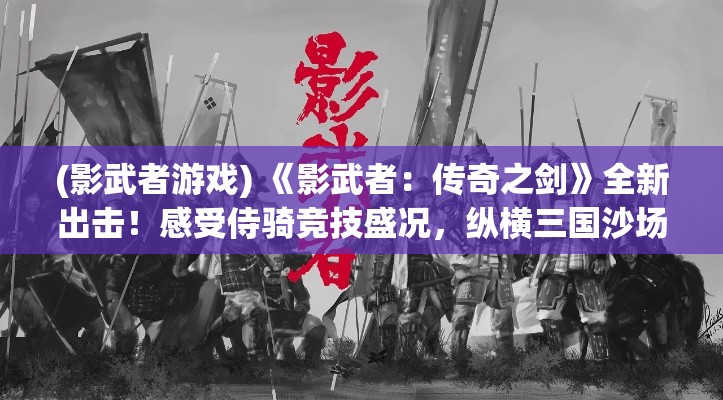 (影武者游戏) 《影武者：传奇之剑》全新出击！感受侍骑竞技盛况，纵横三国沙场立下赫赫战功！